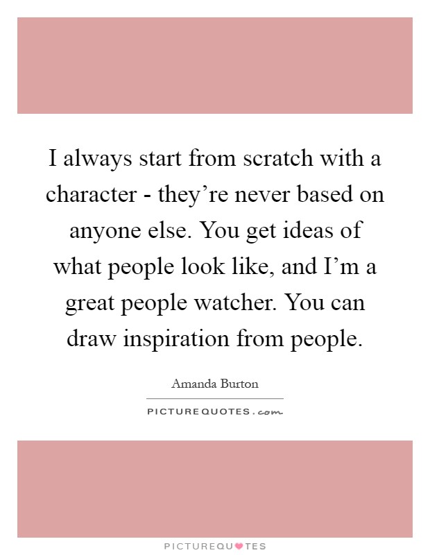I always start from scratch with a character - they're never based on anyone else. You get ideas of what people look like, and I'm a great people watcher. You can draw inspiration from people Picture Quote #1