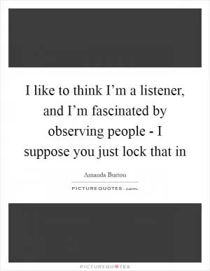 I like to think I’m a listener, and I’m fascinated by observing people - I suppose you just lock that in Picture Quote #1
