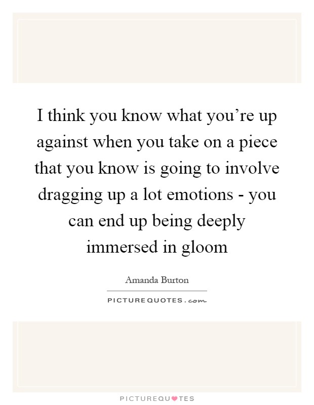 I think you know what you're up against when you take on a piece that you know is going to involve dragging up a lot emotions - you can end up being deeply immersed in gloom Picture Quote #1
