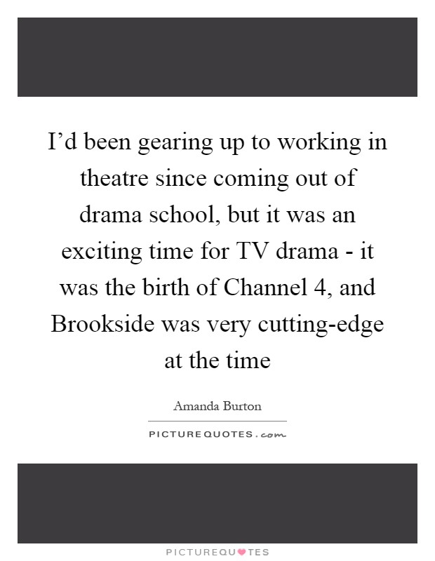I'd been gearing up to working in theatre since coming out of drama school, but it was an exciting time for TV drama - it was the birth of Channel 4, and Brookside was very cutting-edge at the time Picture Quote #1
