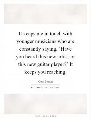 It keeps me in touch with younger musicians who are constantly saying, ‘Have you heard this new artist, or this new guitar player?’ It keeps you reaching Picture Quote #1