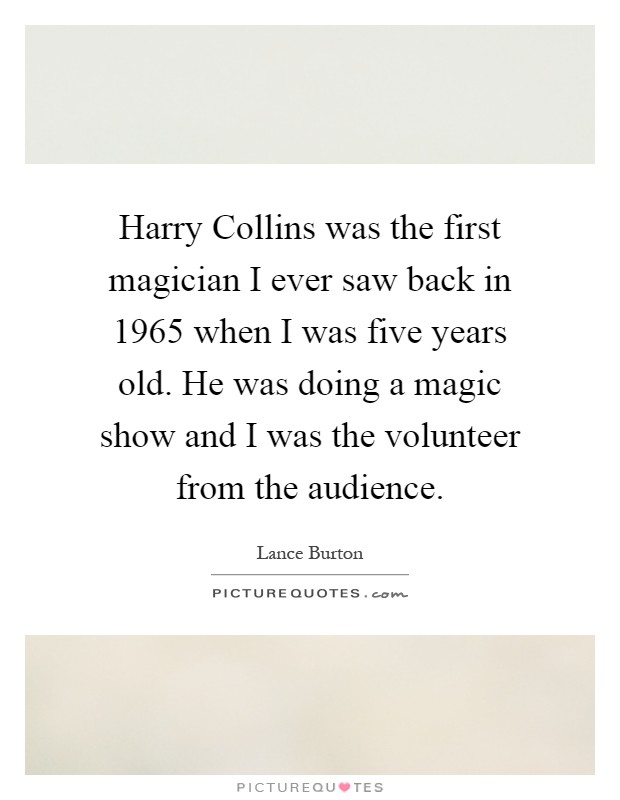 Harry Collins was the first magician I ever saw back in 1965 when I was five years old. He was doing a magic show and I was the volunteer from the audience Picture Quote #1