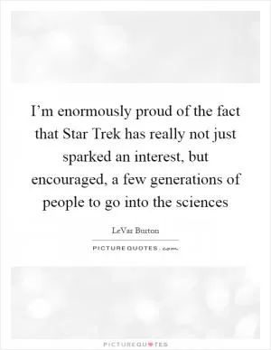 I’m enormously proud of the fact that Star Trek has really not just sparked an interest, but encouraged, a few generations of people to go into the sciences Picture Quote #1