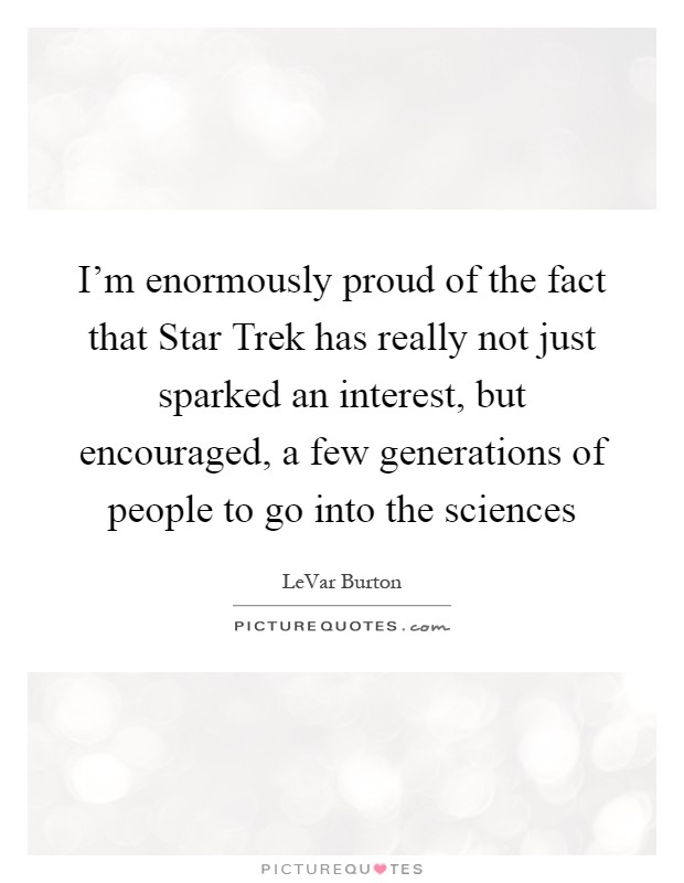 I'm enormously proud of the fact that Star Trek has really not just sparked an interest, but encouraged, a few generations of people to go into the sciences Picture Quote #1