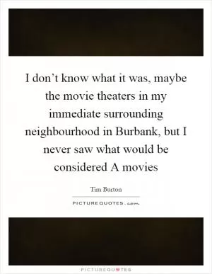 I don’t know what it was, maybe the movie theaters in my immediate surrounding neighbourhood in Burbank, but I never saw what would be considered A movies Picture Quote #1