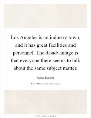 Los Angeles is an industry town, and it has great facilities and personnel. The disadvantage is that everyone there seems to talk about the same subject matter Picture Quote #1