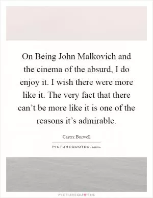 On Being John Malkovich and the cinema of the absurd, I do enjoy it. I wish there were more like it. The very fact that there can’t be more like it is one of the reasons it’s admirable Picture Quote #1