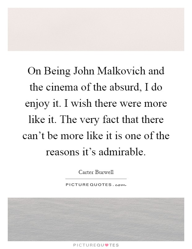 On Being John Malkovich and the cinema of the absurd, I do enjoy it. I wish there were more like it. The very fact that there can't be more like it is one of the reasons it's admirable Picture Quote #1