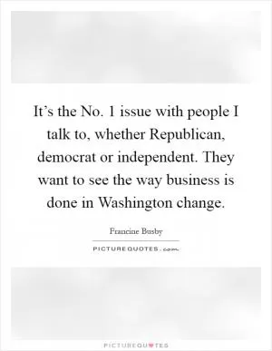It’s the No. 1 issue with people I talk to, whether Republican, democrat or independent. They want to see the way business is done in Washington change Picture Quote #1