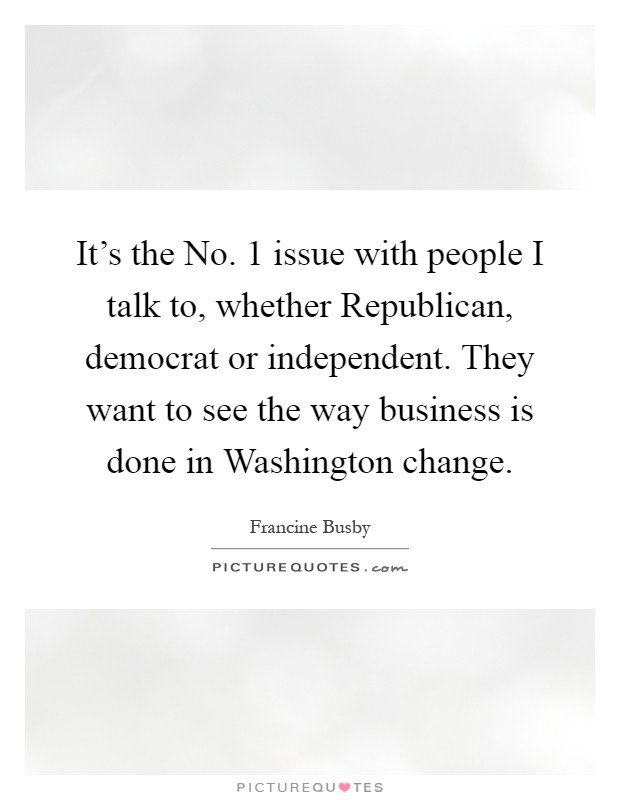 It's the No. 1 issue with people I talk to, whether Republican, democrat or independent. They want to see the way business is done in Washington change Picture Quote #1