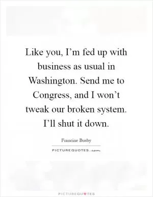 Like you, I’m fed up with business as usual in Washington. Send me to Congress, and I won’t tweak our broken system. I’ll shut it down Picture Quote #1