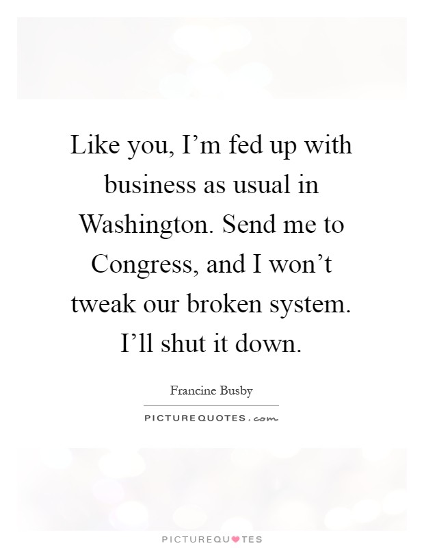 Like you, I'm fed up with business as usual in Washington. Send me to Congress, and I won't tweak our broken system. I'll shut it down Picture Quote #1