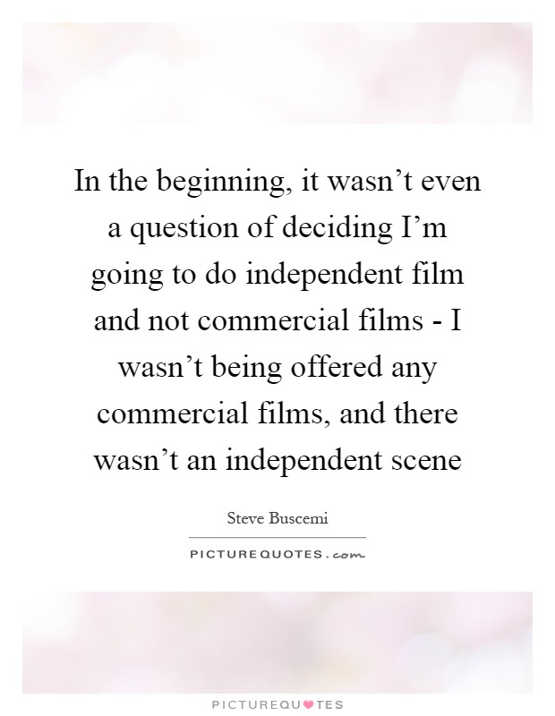 In the beginning, it wasn't even a question of deciding I'm going to do independent film and not commercial films - I wasn't being offered any commercial films, and there wasn't an independent scene Picture Quote #1