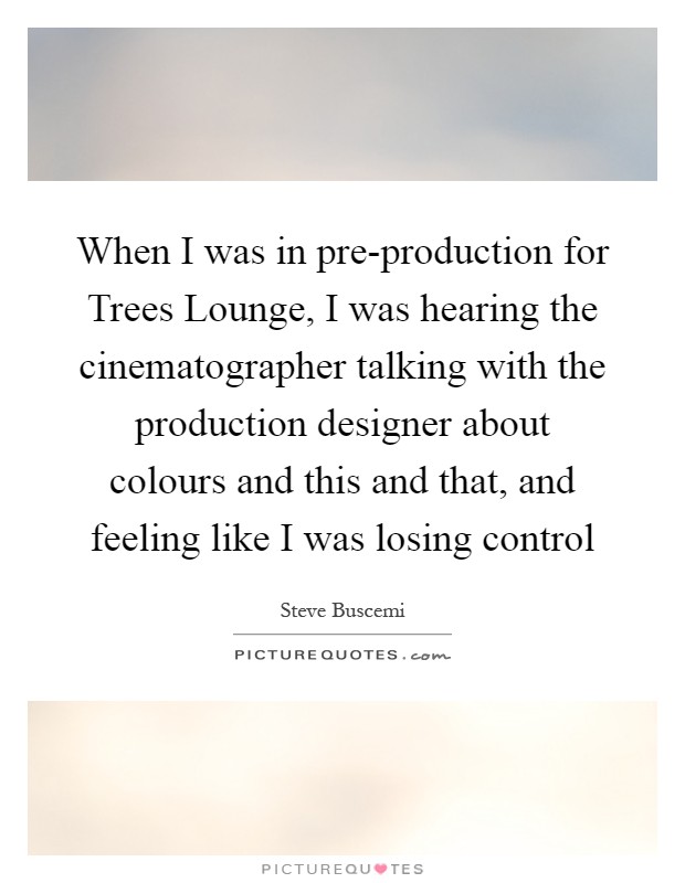 When I was in pre-production for Trees Lounge, I was hearing the cinematographer talking with the production designer about colours and this and that, and feeling like I was losing control Picture Quote #1