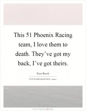 This 51 Phoenix Racing team, I love them to death. They’ve got my back, I’ve got theirs Picture Quote #1