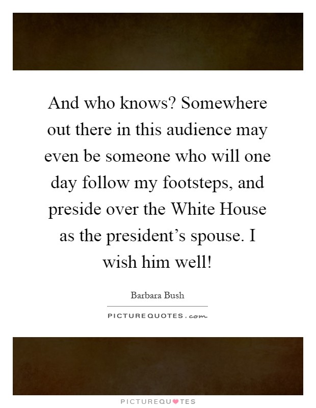 And who knows? Somewhere out there in this audience may even be someone who will one day follow my footsteps, and preside over the White House as the president's spouse. I wish him well! Picture Quote #1