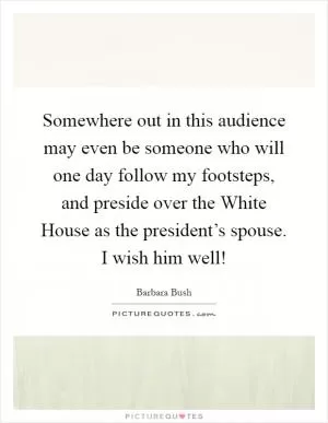 Somewhere out in this audience may even be someone who will one day follow my footsteps, and preside over the White House as the president’s spouse. I wish him well! Picture Quote #1