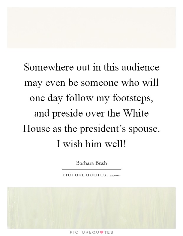 Somewhere out in this audience may even be someone who will one day follow my footsteps, and preside over the White House as the president's spouse. I wish him well! Picture Quote #1
