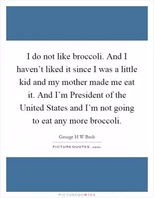 I do not like broccoli. And I haven’t liked it since I was a little kid and my mother made me eat it. And I’m President of the United States and I’m not going to eat any more broccoli Picture Quote #1