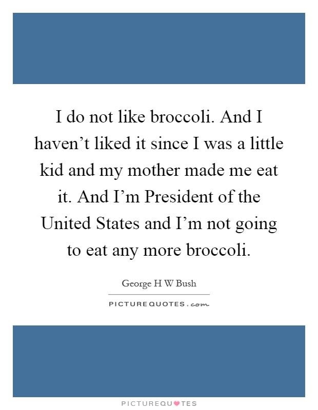 I do not like broccoli. And I haven't liked it since I was a little kid and my mother made me eat it. And I'm President of the United States and I'm not going to eat any more broccoli Picture Quote #1