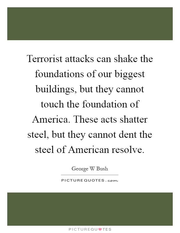 Terrorist attacks can shake the foundations of our biggest buildings, but they cannot touch the foundation of America. These acts shatter steel, but they cannot dent the steel of American resolve Picture Quote #1
