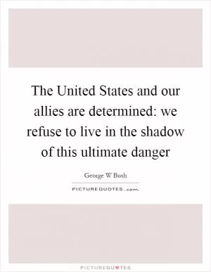 The United States and our allies are determined: we refuse to live in the shadow of this ultimate danger Picture Quote #1