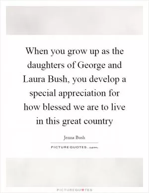 When you grow up as the daughters of George and Laura Bush, you develop a special appreciation for how blessed we are to live in this great country Picture Quote #1