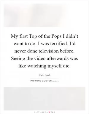 My first Top of the Pops I didn’t want to do. I was terrified. I’d never done television before. Seeing the video afterwards was like watching myself die Picture Quote #1