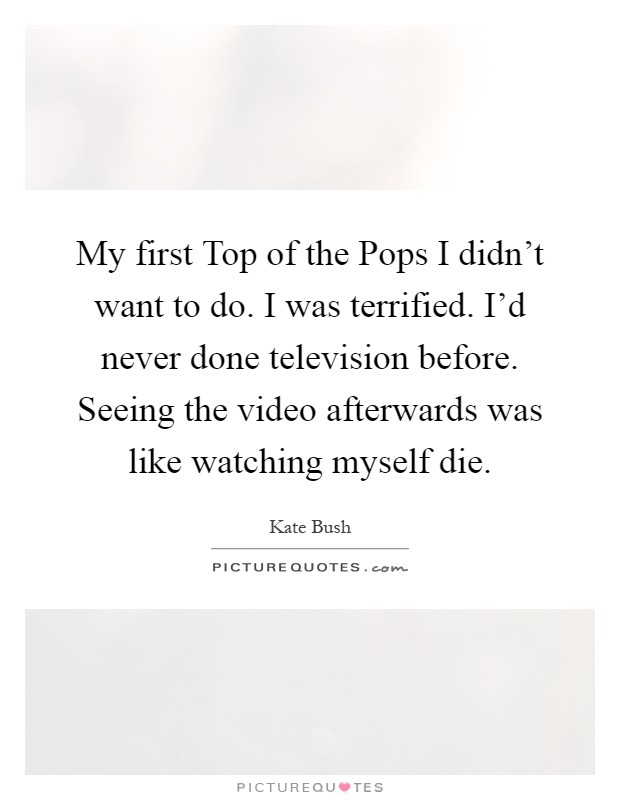 My first Top of the Pops I didn't want to do. I was terrified. I'd never done television before. Seeing the video afterwards was like watching myself die Picture Quote #1