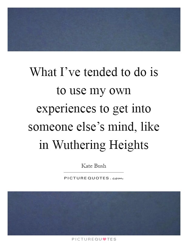 What I've tended to do is to use my own experiences to get into someone else's mind, like in Wuthering Heights Picture Quote #1