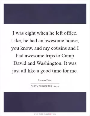 I was eight when he left office. Like, he had an awesome house, you know, and my cousins and I had awesome trips to Camp David and Washington. It was just all like a good time for me Picture Quote #1