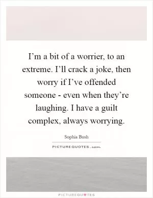 I’m a bit of a worrier, to an extreme. I’ll crack a joke, then worry if I’ve offended someone - even when they’re laughing. I have a guilt complex, always worrying Picture Quote #1