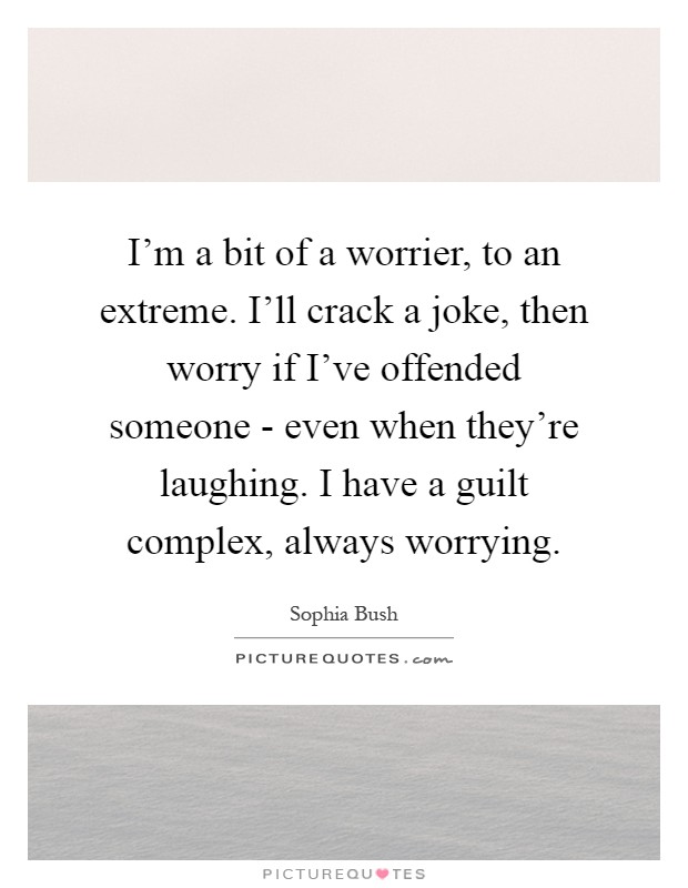 I'm a bit of a worrier, to an extreme. I'll crack a joke, then worry if I've offended someone - even when they're laughing. I have a guilt complex, always worrying Picture Quote #1