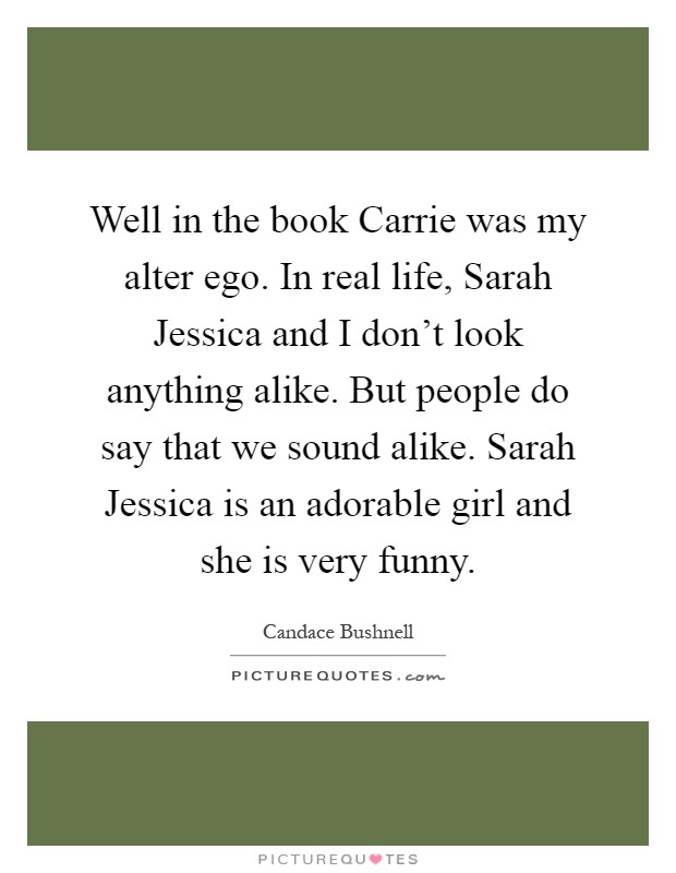 Well in the book Carrie was my alter ego. In real life, Sarah Jessica and I don't look anything alike. But people do say that we sound alike. Sarah Jessica is an adorable girl and she is very funny Picture Quote #1