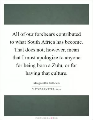 All of our forebears contributed to what South Africa has become. That does not, however, mean that I must apologize to anyone for being born a Zulu, or for having that culture Picture Quote #1
