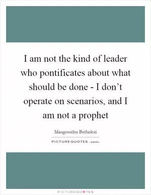 I am not the kind of leader who pontificates about what should be done - I don’t operate on scenarios, and I am not a prophet Picture Quote #1