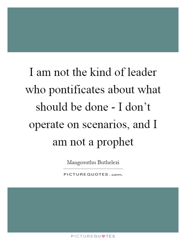 I am not the kind of leader who pontificates about what should be done - I don't operate on scenarios, and I am not a prophet Picture Quote #1