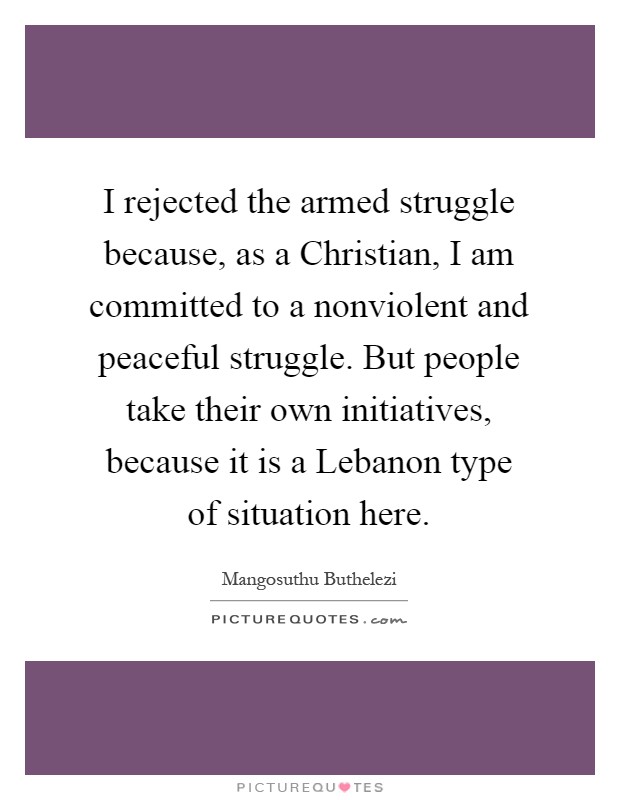 I rejected the armed struggle because, as a Christian, I am committed to a nonviolent and peaceful struggle. But people take their own initiatives, because it is a Lebanon type of situation here Picture Quote #1