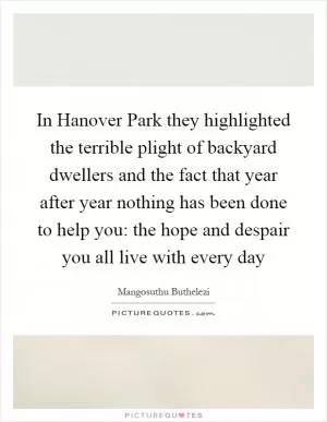In Hanover Park they highlighted the terrible plight of backyard dwellers and the fact that year after year nothing has been done to help you: the hope and despair you all live with every day Picture Quote #1