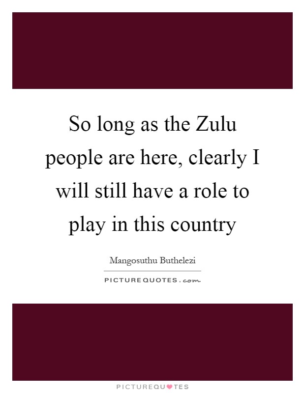 So long as the Zulu people are here, clearly I will still have a role to play in this country Picture Quote #1