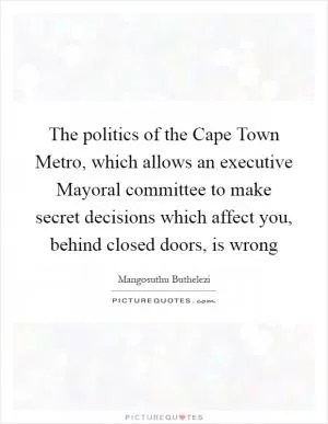 The politics of the Cape Town Metro, which allows an executive Mayoral committee to make secret decisions which affect you, behind closed doors, is wrong Picture Quote #1
