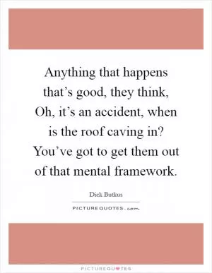 Anything that happens that’s good, they think, Oh, it’s an accident, when is the roof caving in? You’ve got to get them out of that mental framework Picture Quote #1