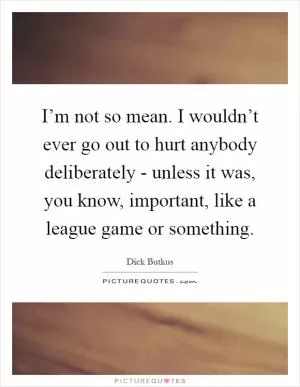 I’m not so mean. I wouldn’t ever go out to hurt anybody deliberately - unless it was, you know, important, like a league game or something Picture Quote #1