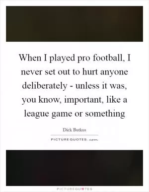 When I played pro football, I never set out to hurt anyone deliberately - unless it was, you know, important, like a league game or something Picture Quote #1