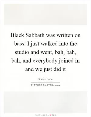 Black Sabbath was written on bass: I just walked into the studio and went, bah, bah, bah, and everybody joined in and we just did it Picture Quote #1