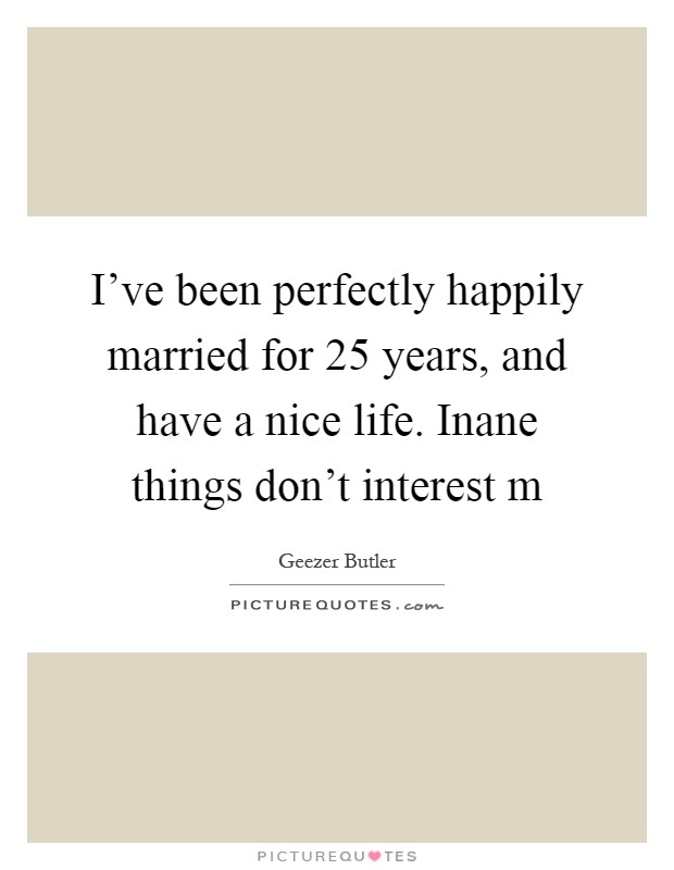 I've been perfectly happily married for 25 years, and have a nice life. Inane things don't interest m Picture Quote #1