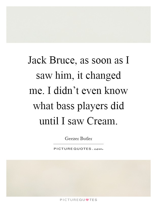 Jack Bruce, as soon as I saw him, it changed me. I didn't even know what bass players did until I saw Cream Picture Quote #1