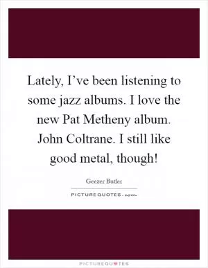 Lately, I’ve been listening to some jazz albums. I love the new Pat Metheny album. John Coltrane. I still like good metal, though! Picture Quote #1