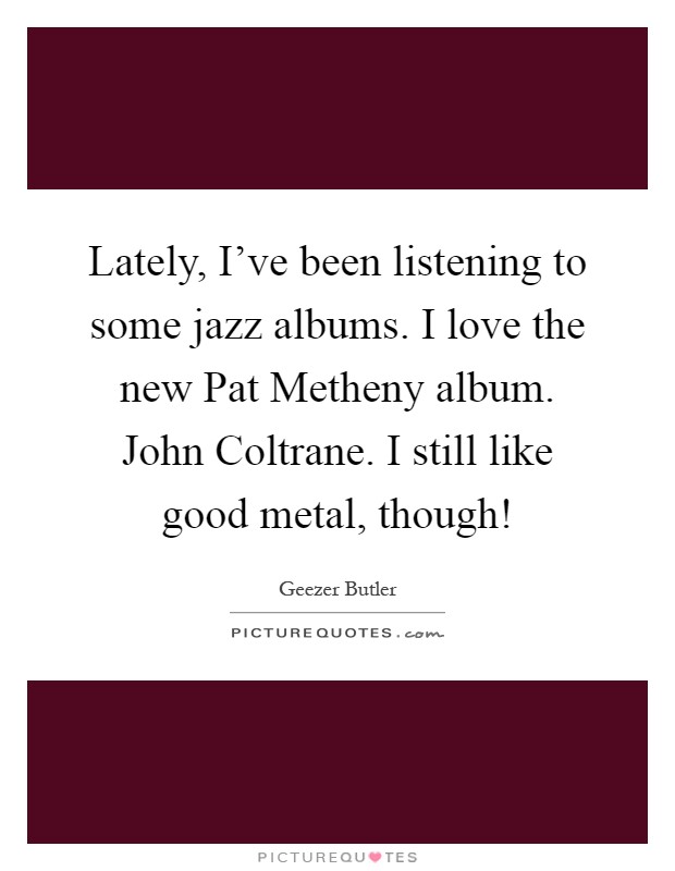 Lately, I've been listening to some jazz albums. I love the new Pat Metheny album. John Coltrane. I still like good metal, though! Picture Quote #1