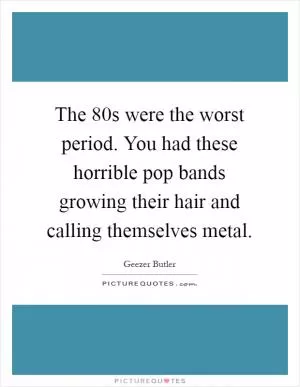 The  80s were the worst period. You had these horrible pop bands growing their hair and calling themselves metal Picture Quote #1